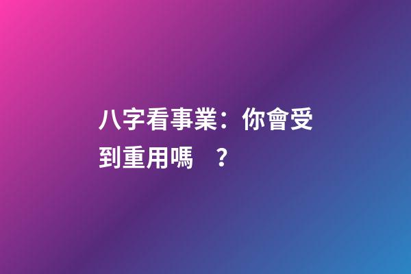 八字看事業：你會受到重用嗎？
